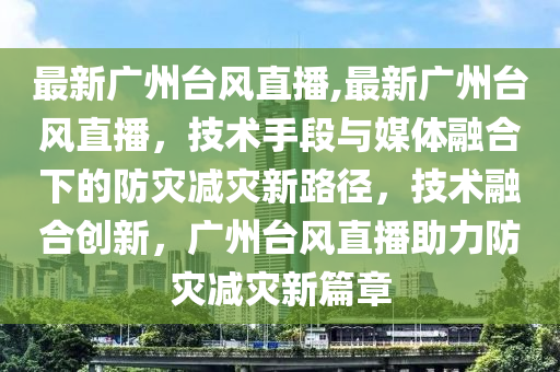 最新广州台风直播,最新广州台风直播，技术手段与媒体融合下的防灾减灾新路径，技术融合创新，广州台风直播助力防灾减灾新篇章