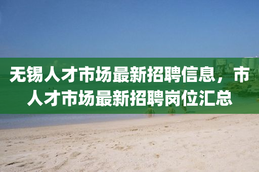 无锡人才市场最新招聘信息，市人才市场最新招聘岗位汇总