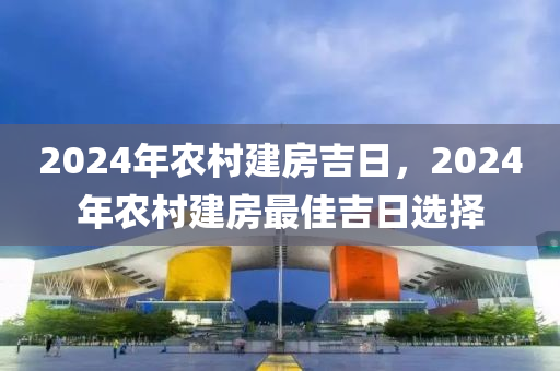 2024年农村建房吉日，2024年农村建房最佳吉日选择