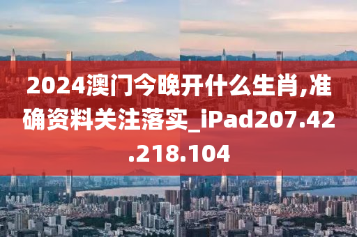 2024澳门今晚开什么生肖,准确资料关注落实_iPad207.42.218.104