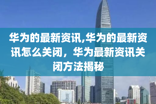 华为的最新资讯,华为的最新资讯怎么关闭，华为最新资讯关闭方法揭秘