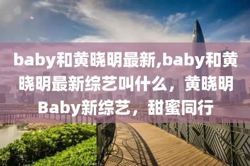 baby和黄晓明最新,baby和黄晓明最新综艺叫什么，黄晓明Baby新综艺，甜蜜同行