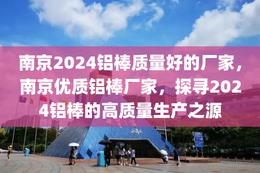 南京2024铝棒质量好的厂家，南京优质铝棒厂家，探寻2024铝棒的高质量生产之源