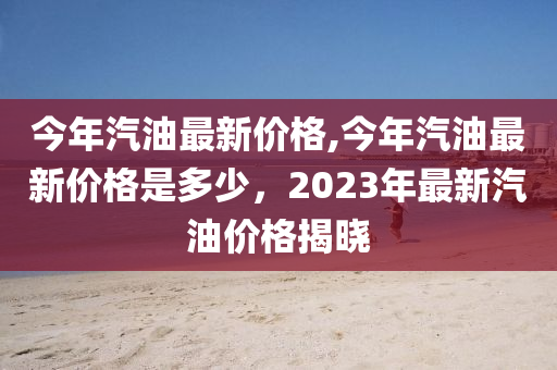 今年汽油最新价格,今年汽油最新价格是多少，2023年最新汽油价格揭晓