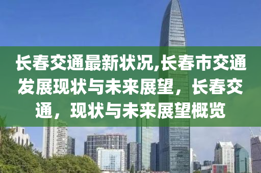 长春交通最新状况,长春市交通发展现状与未来展望，长春交通，现状与未来展望概览