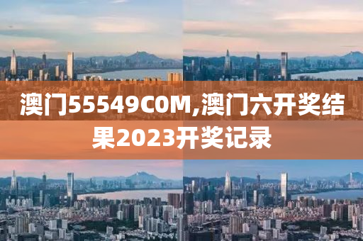 澳门55549C0M,澳门六开奖结果2023开奖记录