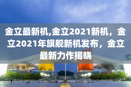 金立最新机,金立2021新机，金立2021年旗舰新机发布，金立最新力作揭晓