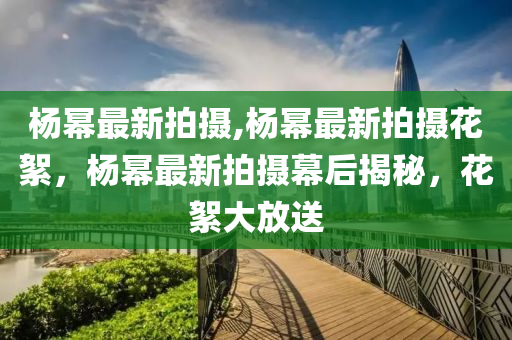 杨幂最新拍摄,杨幂最新拍摄花絮，杨幂最新拍摄幕后揭秘，花絮大放送