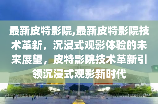 最新皮特影院,最新皮特影院技术革新，沉浸式观影体验的未来展望，皮特影院技术革新引领沉浸式观影新时代