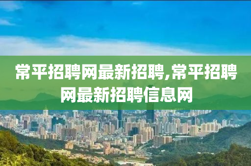 常平招聘网最新招聘,常平招聘网最新招聘信息网