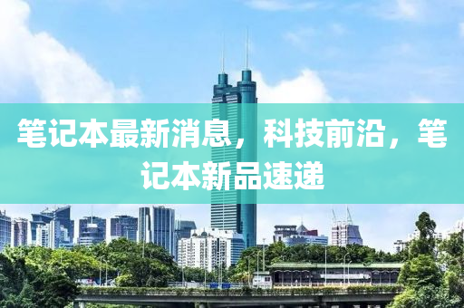 笔记本最新消息，科技前沿，笔记本新品速递