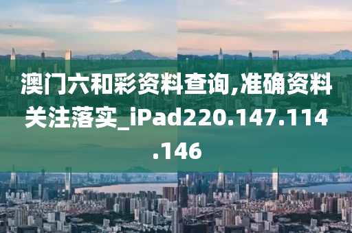 澳门六和彩资料查询,准确资料关注落实_iPad220.147.114.146