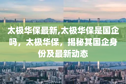 太极华保最新,太极华保是国企吗，太极华保，揭秘其国企身份及最新动态