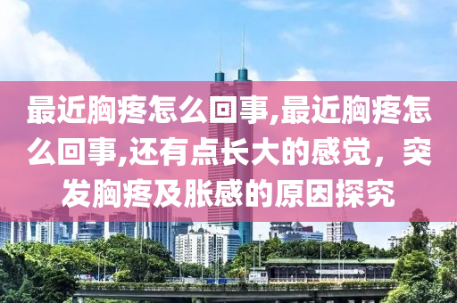 最近胸疼怎么回事,最近胸疼怎么回事,还有点长大的感觉，突发胸疼及胀感的原因探究