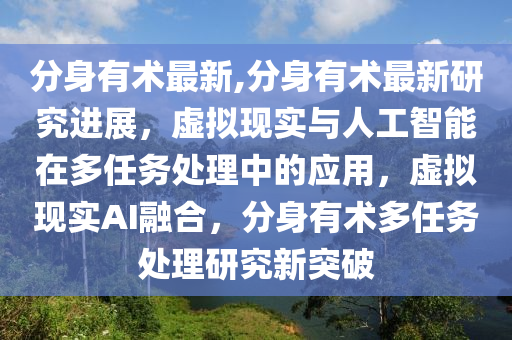 分身有术最新,分身有术最新研究进展，虚拟现实与人工智能在多任务处理中的应用，虚拟现实AI融合，分身有术多任务处理研究新突破