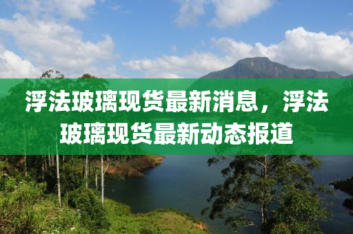 浮法玻璃现货最新消息，浮法玻璃现货最新动态报道