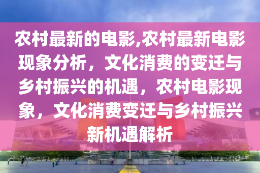 农村最新的电影,农村最新电影现象分析，文化消费的变迁与乡村振兴的机遇，农村电影现象，文化消费变迁与乡村振兴新机遇解析