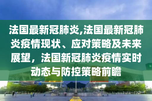 法国最新冠肺炎,法国最新冠肺炎疫情现状、应对策略及未来展望，法国新冠肺炎疫情实时动态与防控策略前瞻