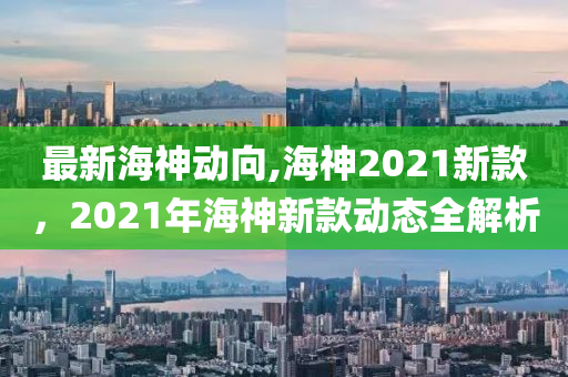 最新海神动向,海神2021新款，2021年海神新款动态全解析