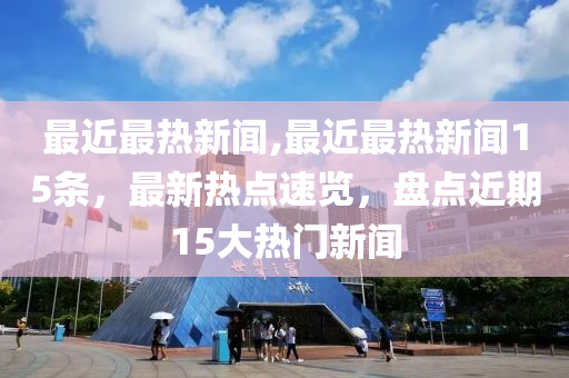 最近最热新闻,最近最热新闻15条，最新热点速览，盘点近期15大热门新闻