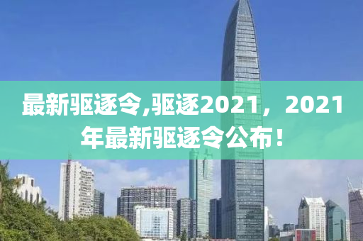 最新驱逐令,驱逐2021，2021年最新驱逐令公布！