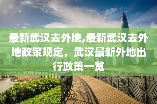 最新武汉去外地,最新武汉去外地政策规定，武汉最新外地出行政策一览