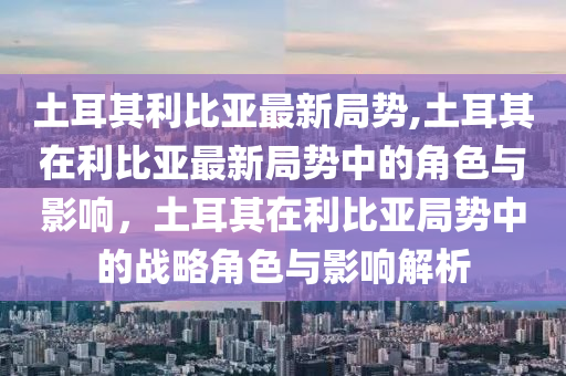 土耳其利比亚最新局势,土耳其在利比亚最新局势中的角色与影响，土耳其在利比亚局势中的战略角色与影响解析