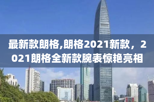 最新款朗格,朗格2021新款，2021朗格全新款腕表惊艳亮相