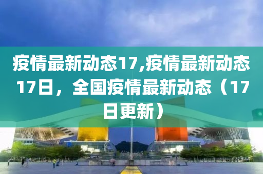 疫情最新动态17,疫情最新动态17日，全国疫情最新动态（17日更新）