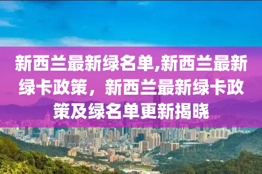 新西兰最新绿名单,新西兰最新绿卡政策，新西兰最新绿卡政策及绿名单更新揭晓