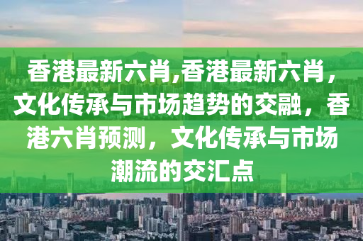 香港最新六肖,香港最新六肖，文化传承与市场趋势的交融，香港六肖预测，文化传承与市场潮流的交汇点