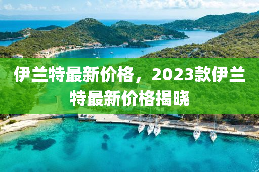 伊兰特最新价格，2023款伊兰特最新价格揭晓