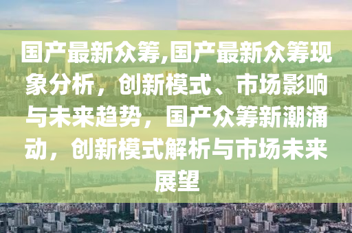 国产最新众筹,国产最新众筹现象分析，创新模式、市场影响与未来趋势，国产众筹新潮涌动，创新模式解析与市场未来展望