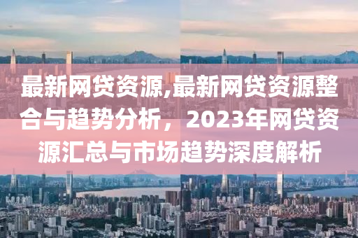 最新网贷资源,最新网贷资源整合与趋势分析，2023年网贷资源汇总与市场趋势深度解析