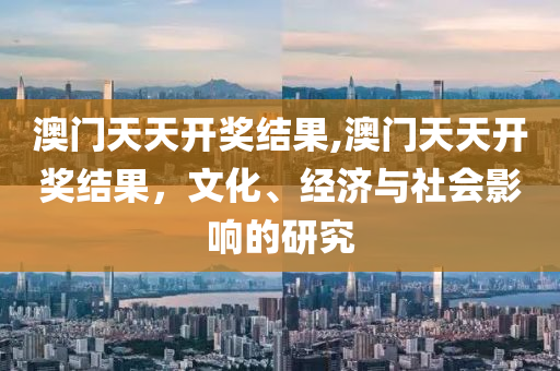 澳门天天开奖结果,澳门天天开奖结果，文化、经济与社会影响的研究