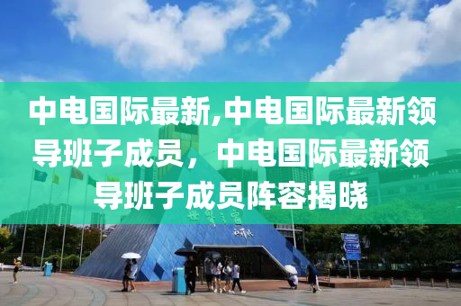 中电国际最新,中电国际最新领导班子成员，中电国际最新领导班子成员阵容揭晓