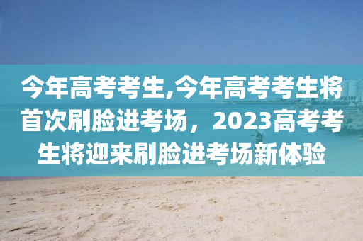 今年高考考生,今年高考考生将首次刷脸进考场，2023高考考生将迎来刷脸进考场新体验