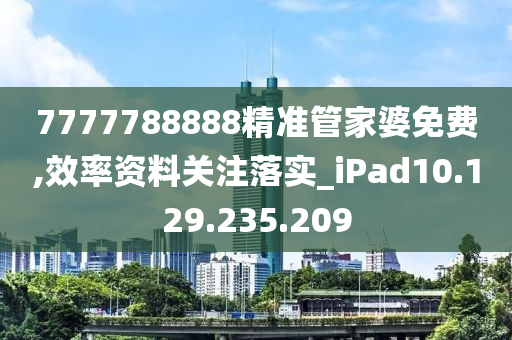 7777788888精准管家婆免费,效率资料关注落实_iPad10.129.235.209