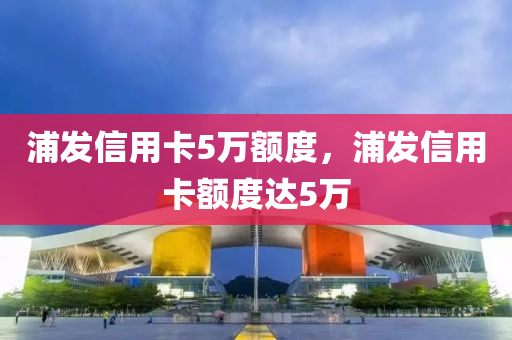 浦发信用卡5万额度，浦发信用卡额度达5万