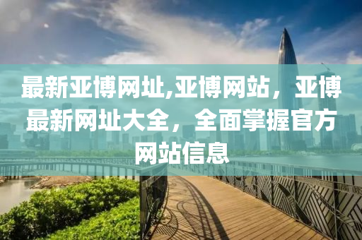 最新亚博网址,亚博网站，亚博最新网址大全，全面掌握官方网站信息