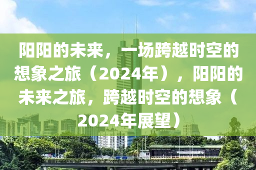 阳阳的未来，一场跨越时空的想象之旅（2024年），阳阳的未来之旅，跨越时空的想象（2024年展望）