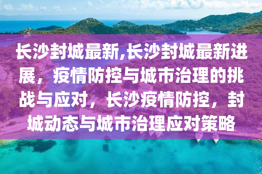 长沙封城最新,长沙封城最新进展，疫情防控与城市治理的挑战与应对，长沙疫情防控，封城动态与城市治理应对策略