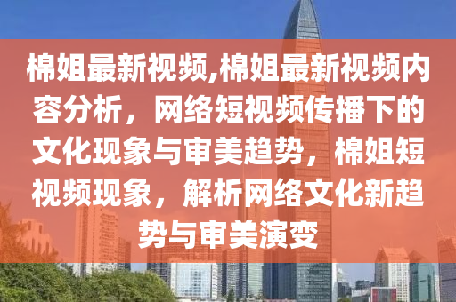 棉姐最新视频,棉姐最新视频内容分析，网络短视频传播下的文化现象与审美趋势，棉姐短视频现象，解析网络文化新趋势与审美演变