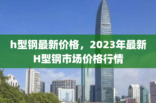 h型钢最新价格，2023年最新H型钢市场价格行情