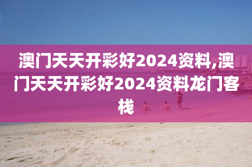 澳门天天开彩好2024资料,澳门天天开彩好2024资料龙门客栈