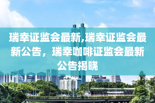 瑞幸证监会最新,瑞幸证监会最新公告，瑞幸咖啡证监会最新公告揭晓