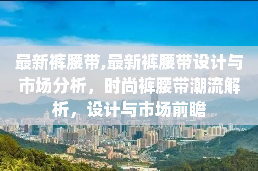 最新裤腰带,最新裤腰带设计与市场分析，时尚裤腰带潮流解析，设计与市场前瞻