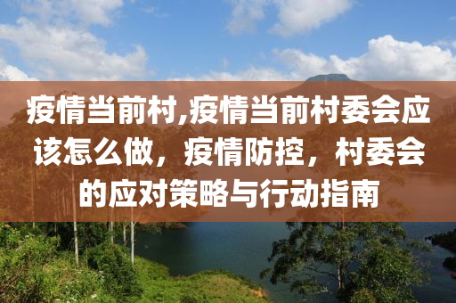 疫情当前村,疫情当前村委会应该怎么做，疫情防控，村委会的应对策略与行动指南