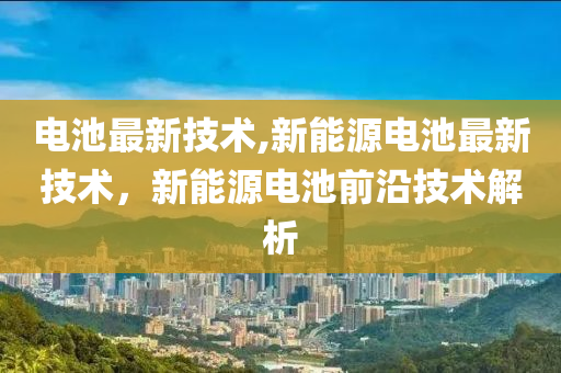 电池最新技术,新能源电池最新技术，新能源电池前沿技术解析