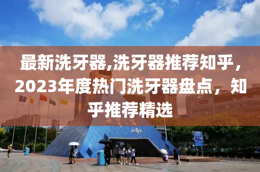 最新洗牙器,洗牙器推荐知乎，2023年度热门洗牙器盘点，知乎推荐精选